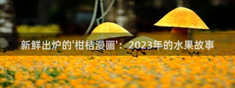 彻夜之歌漫画免费下拉式漫画之家：新鲜出炉的\'柑桔漫画\'：2023年的水果故事