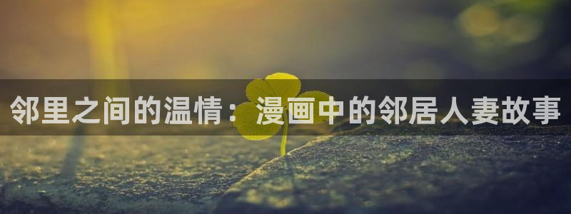 漫画之家免费漫画下载：邻里之间的温情：漫画中的邻居人妻故事
